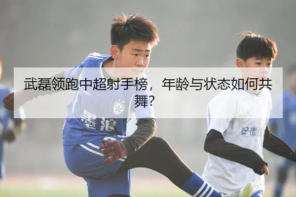 武磊领跑中超射手榜，年龄与状态如何共舞？