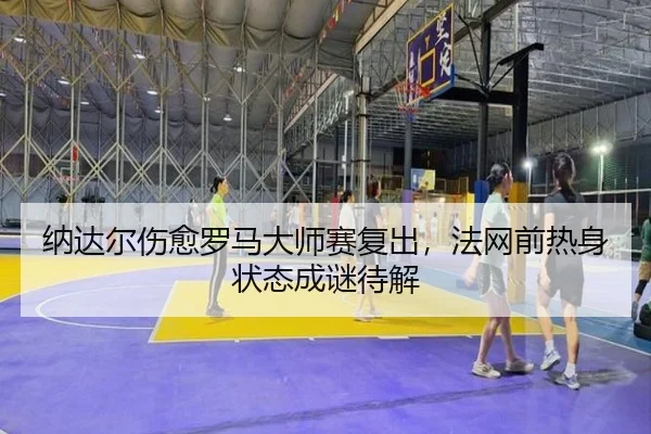 纳达尔伤愈罗马大师赛复出，法网前热身状态成谜待解